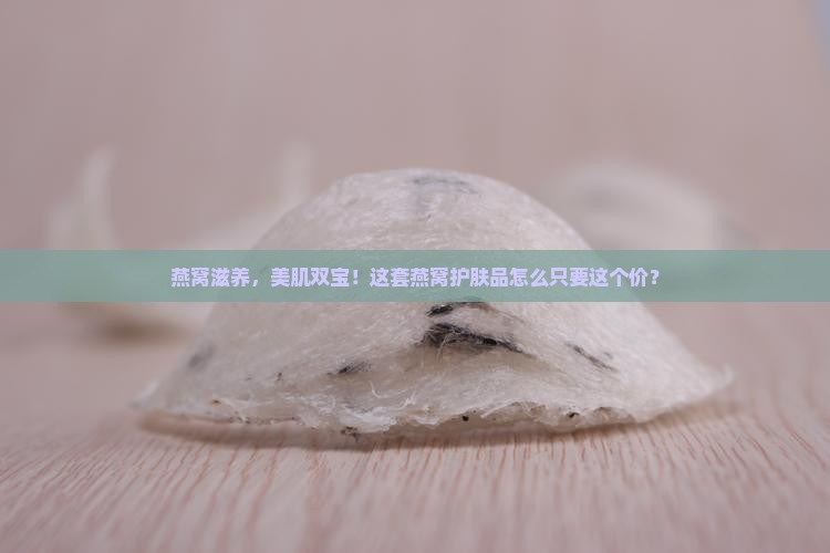 燕窝滋养，美肌双宝！这套燕窝护肤品怎么只要这个价？