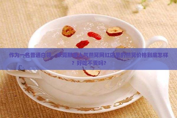 作为一名普通白领，东莞那家人气燕窝网红店里的燕窝价格到底怎样？好吃不贵吗？