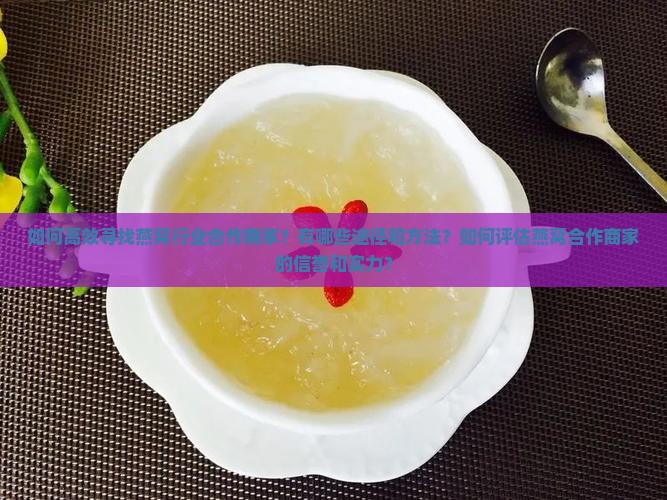 如何高效寻找燕窝行业合作商家？有哪些途径和方法？如何评估燕窝合作商家的信誉和实力？