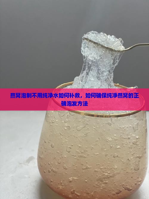 燕窝泡制不用纯净水如何补救，如何确保纯净燕窝的正确泡发方法