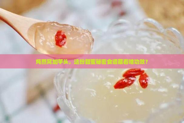 炖燕窝加芋头，这份甜蜜秘密食谱藏着啥功效？