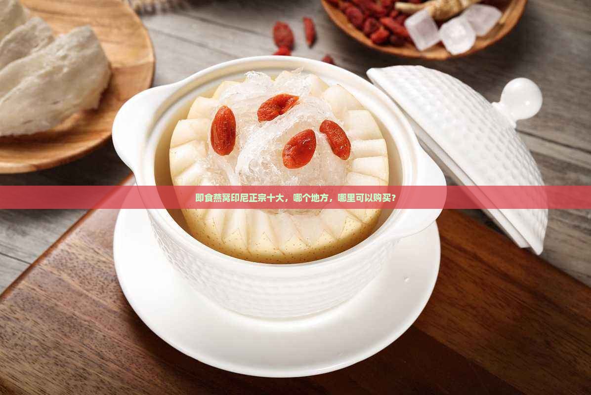 即食燕窝印尼正宗十大，哪个地方，哪里可以购买？