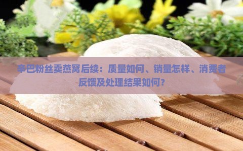 辛巴粉丝卖燕窝后续：质量如何、销量怎样、消费者反馈及处理结果如何？