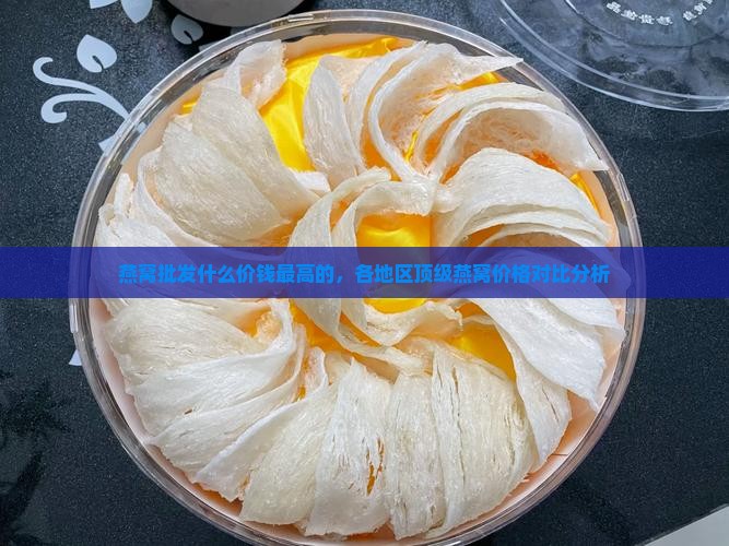 燕窝批发什么价钱最高的，各地区顶级燕窝价格对比分析
