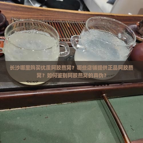 长沙哪里购买优质阿胶燕窝？哪些店铺提供正品阿胶燕窝？如何鉴别阿胶燕窝的真伪？