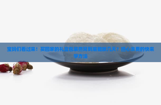 宝妈们看过来！买回家的礼盒包装燕窝到底能放几天？担心浪费的快来学方法