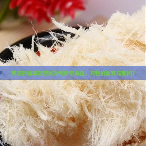 芙美燕尊享款燕窝为何价格高企，其性价比究竟如何？