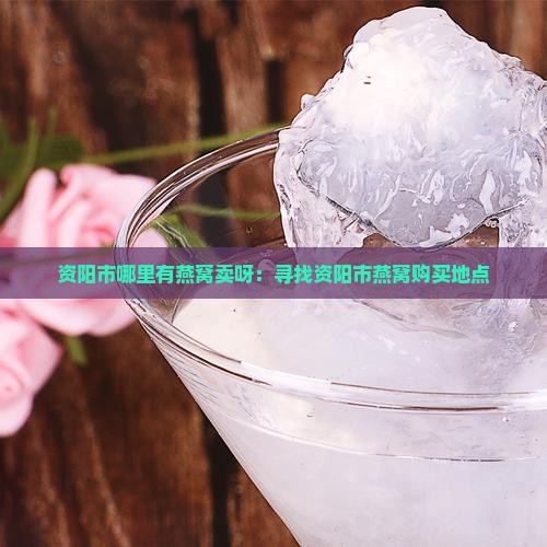 资阳市哪里有燕窝卖呀：寻找资阳市燕窝购买地点