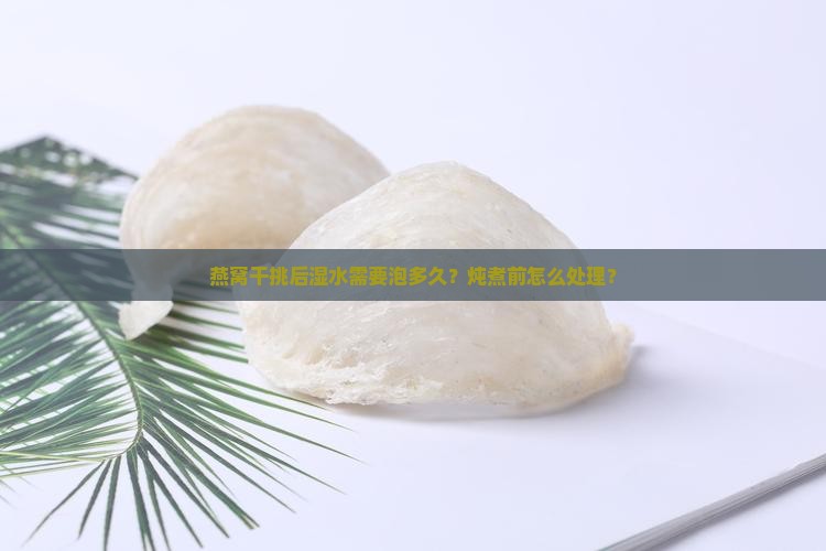燕窝干挑后湿水需要泡多久？炖煮前怎么处理？