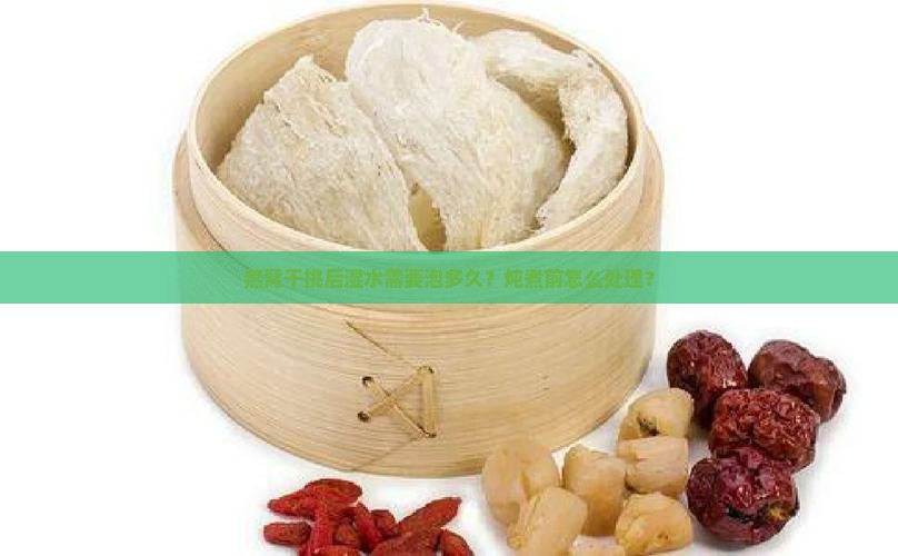 燕窝干挑后湿水需要泡多久？炖煮前怎么处理？