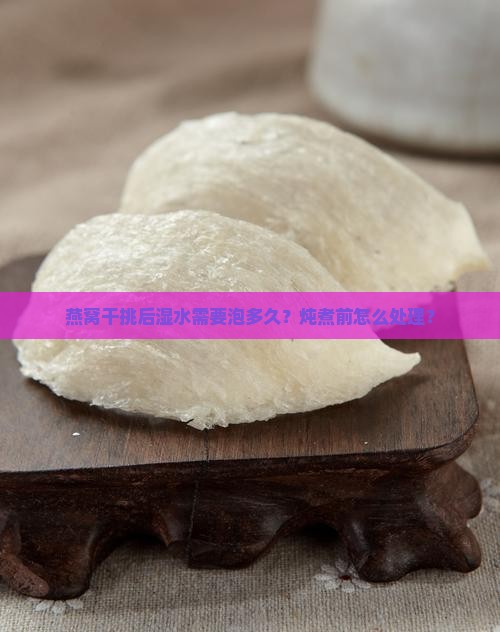燕窝干挑后湿水需要泡多久？炖煮前怎么处理？