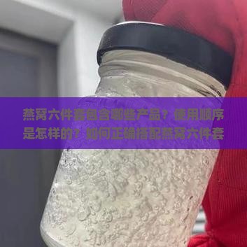 燕窝六件套包含哪些产品？使用顺序是怎样的？如何正确搭配燕窝六件套？