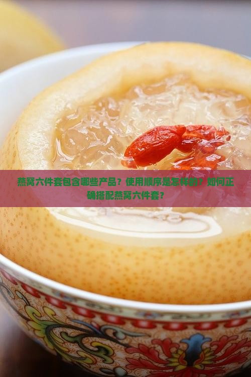 燕窝六件套包含哪些产品？使用顺序是怎样的？如何正确搭配燕窝六件套？