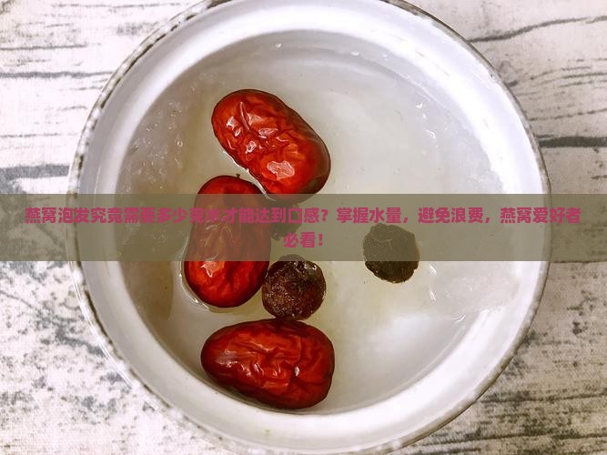 燕窝泡发究竟需要多少克水才能达到口感？掌握水量，避免浪费，燕窝爱好者必看！