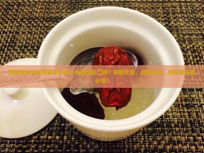 燕窝泡发究竟需要多少克水才能达到口感？掌握水量，避免浪费，燕窝爱好者必看！