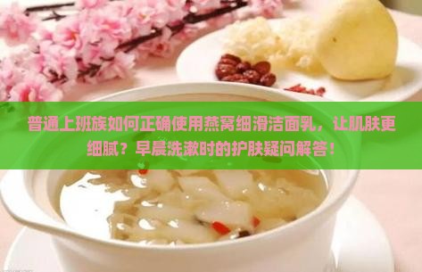 普通上班族如何正确使用燕窝细滑洁面乳，让肌肤更细腻？早晨洗漱时的护肤疑问解答！