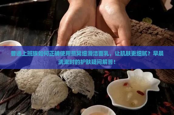 普通上班族如何正确使用燕窝细滑洁面乳，让肌肤更细腻？早晨洗漱时的护肤疑问解答！