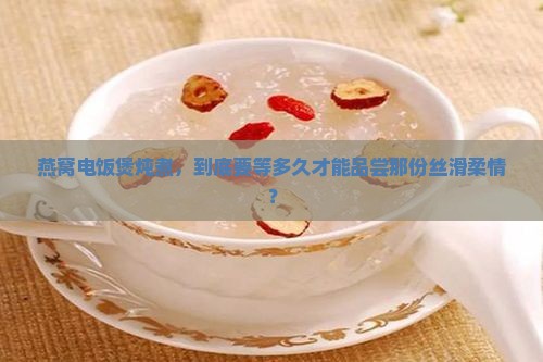 燕窝电饭煲炖煮，到底要等多久才能品尝那份丝滑柔情？