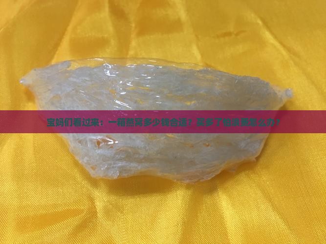 宝妈们看过来：一箱燕窝多少钱合适？买多了怕浪费怎么办？