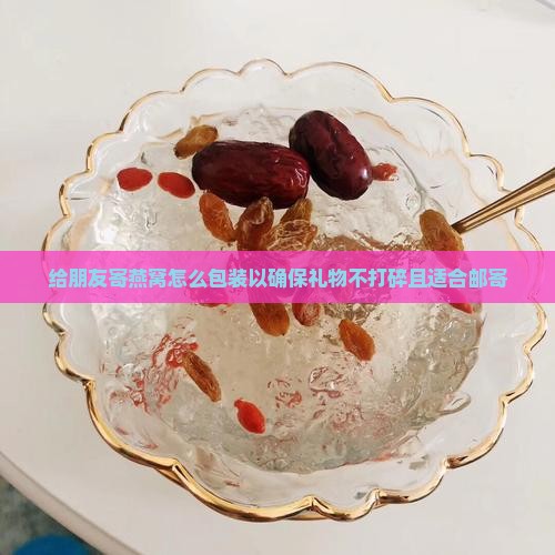 给朋友寄燕窝怎么包装以确保礼物不打碎且适合邮寄