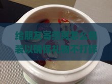 给朋友寄燕窝怎么包装以确保礼物不打碎且适合邮寄