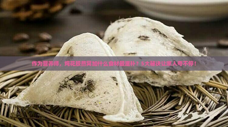 作为营养师，炖花胶燕窝加什么食材最滋补？5大秘诀让家人夸不停！