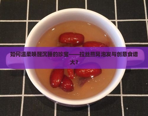 如何温柔唤醒沉睡的珍宝——拉丝燕窝泡发与创意食谱大？