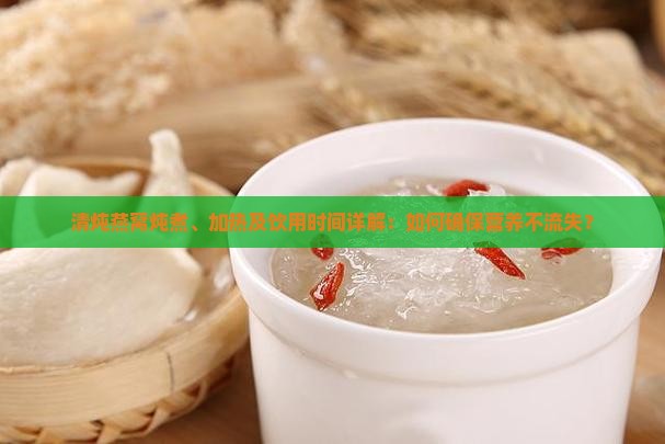 清炖燕窝炖煮、加热及饮用时间详解：如何确保营养不流失？