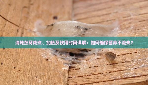 清炖燕窝炖煮、加热及饮用时间详解：如何确保营养不流失？
