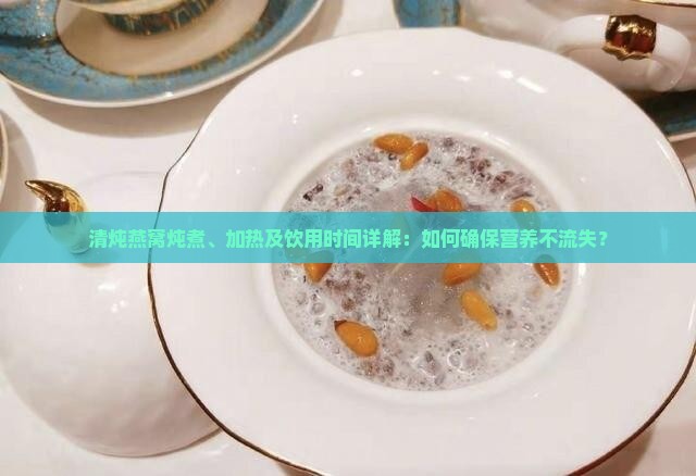 清炖燕窝炖煮、加热及饮用时间详解：如何确保营养不流失？