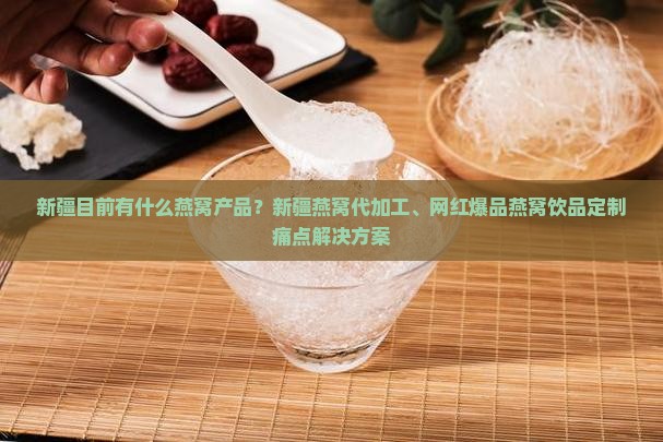 新疆目前有什么燕窝产品？新疆燕窝代加工、网红爆品燕窝饮品定制痛点解决方案