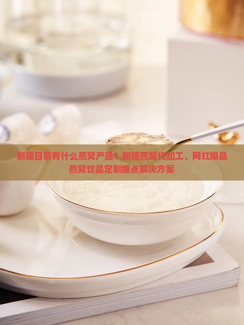 新疆目前有什么燕窝产品？新疆燕窝代加工、网红爆品燕窝饮品定制痛点解决方案
