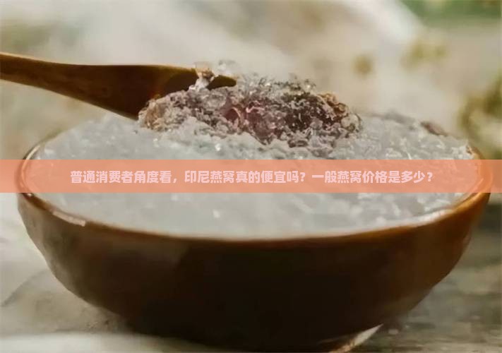 普通消费者角度看，印尼燕窝真的便宜吗？一般燕窝价格是多少？