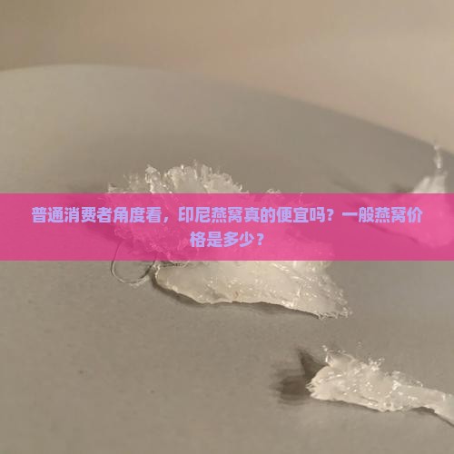 普通消费者角度看，印尼燕窝真的便宜吗？一般燕窝价格是多少？