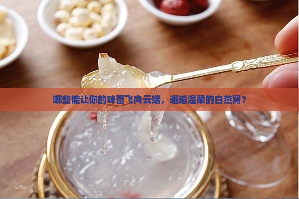 哪些能让你的味蕾飞向云端，邂逅温柔的白燕窝？