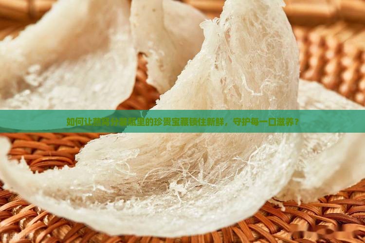如何让燕窝分装瓶里的珍贵宝藏锁住新鲜，守护每一口滋养？