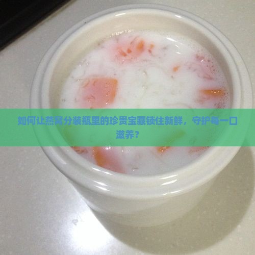 如何让燕窝分装瓶里的珍贵宝藏锁住新鲜，守护每一口滋养？