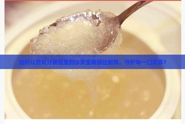 如何让燕窝分装瓶里的珍贵宝藏锁住新鲜，守护每一口滋养？