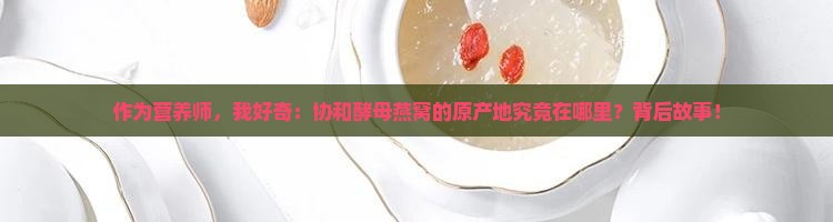 作为营养师，我好奇：协和酵母燕窝的原产地究竟在哪里？背后故事！