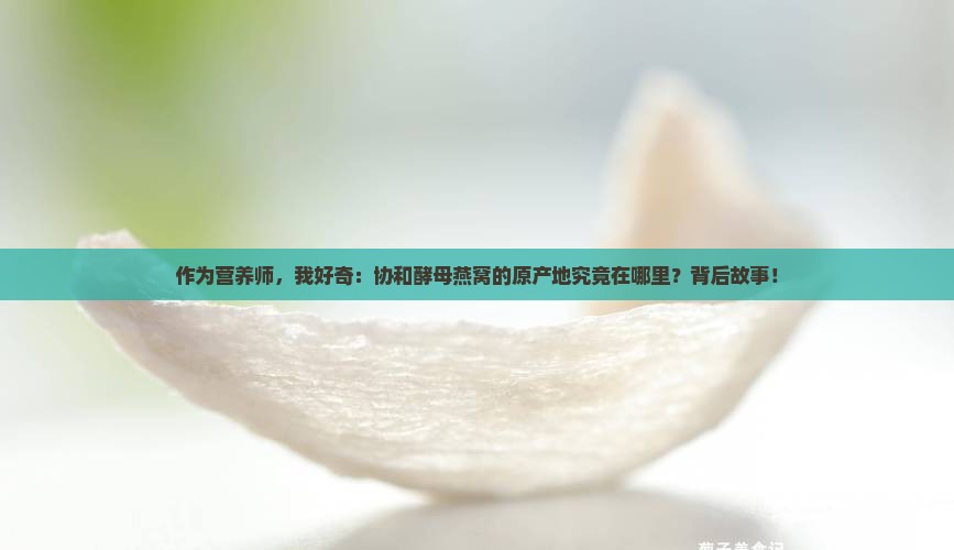 作为营养师，我好奇：协和酵母燕窝的原产地究竟在哪里？背后故事！