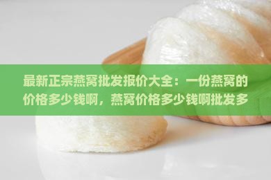 最新正宗燕窝批发报价大全：一份燕窝的价格多少钱啊，燕窝价格多少钱啊批发多少钱一份正宗报价攻略