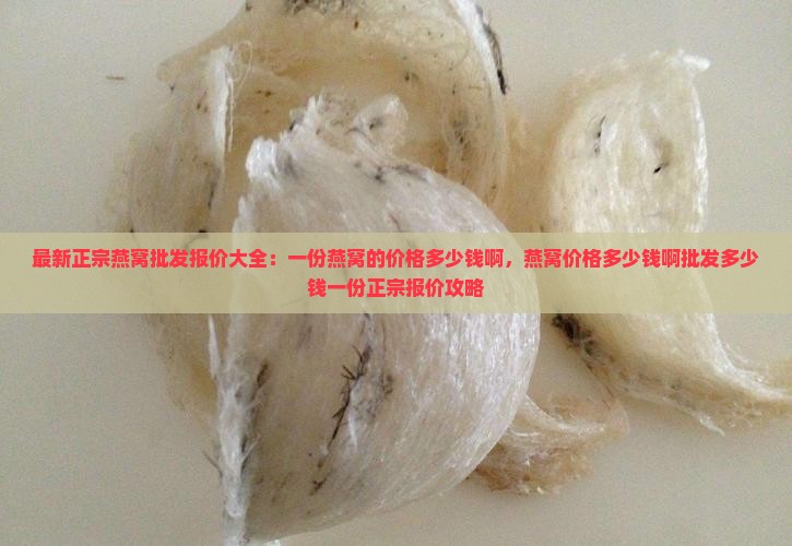 最新正宗燕窝批发报价大全：一份燕窝的价格多少钱啊，燕窝价格多少钱啊批发多少钱一份正宗报价攻略