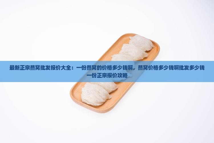 最新正宗燕窝批发报价大全：一份燕窝的价格多少钱啊，燕窝价格多少钱啊批发多少钱一份正宗报价攻略