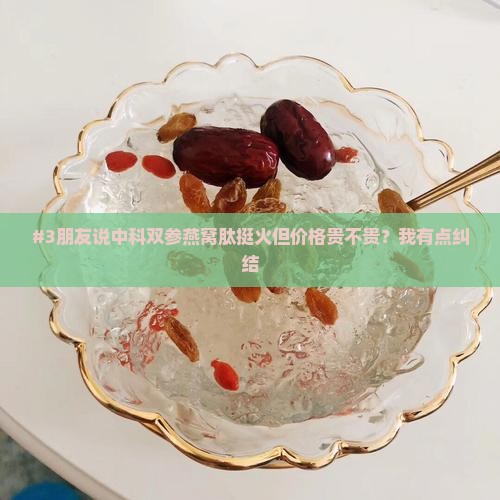 #3朋友说中科双参燕窝肽挺火但价格贵不贵？我有点纠结