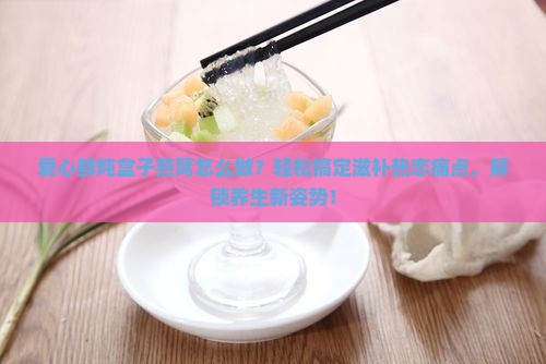 爱心鲜炖盒子燕窝怎么做？轻松搞定滋补热恋痛点，解锁养生新姿势！