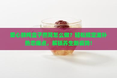爱心鲜炖盒子燕窝怎么做？轻松搞定滋补热恋痛点，解锁养生新姿势！