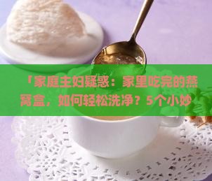 「家庭主妇疑惑：家里吃完的燕窝盒，如何轻松洗净？5个小妙招告诉你！」