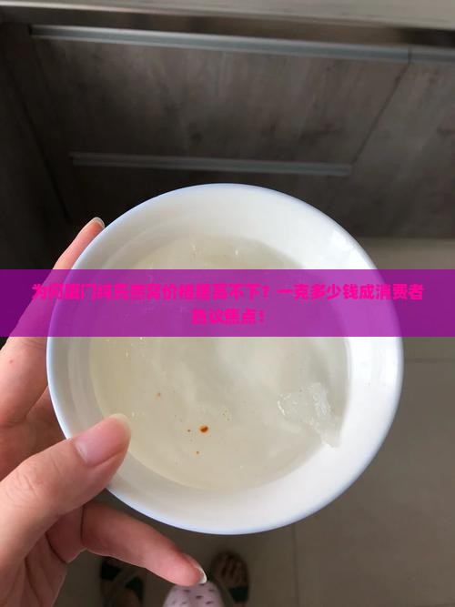 为何厦门纯氏燕窝价格居高不下？一克多少钱成消费者热议焦点！