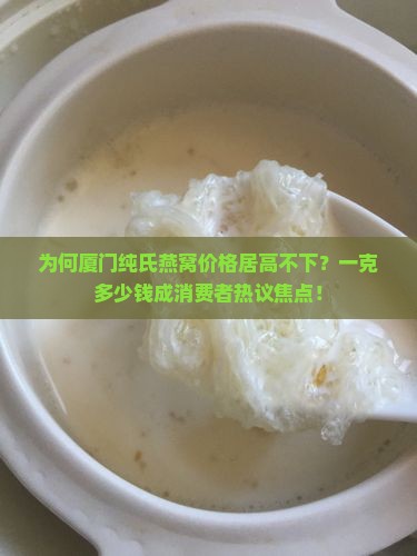 为何厦门纯氏燕窝价格居高不下？一克多少钱成消费者热议焦点！