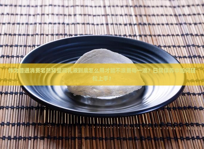 作为普通消费宅燕窝莹润乳液到底怎么用才能不浪费每一滴？日常保养中如何轻松上手？